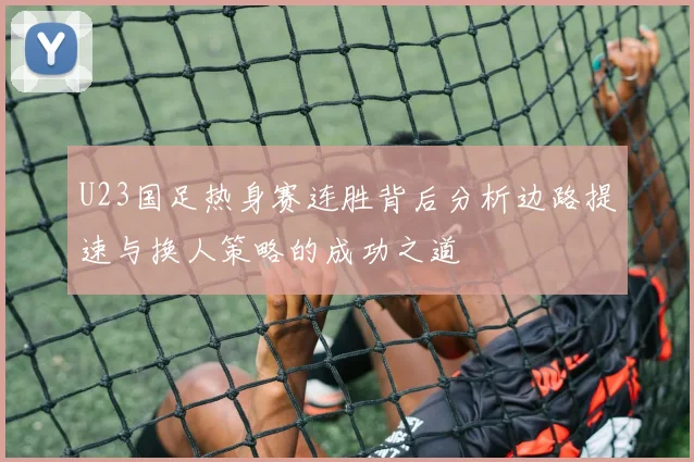 U23国足热身赛连胜背后分析边路提速与换人策略的成功之道