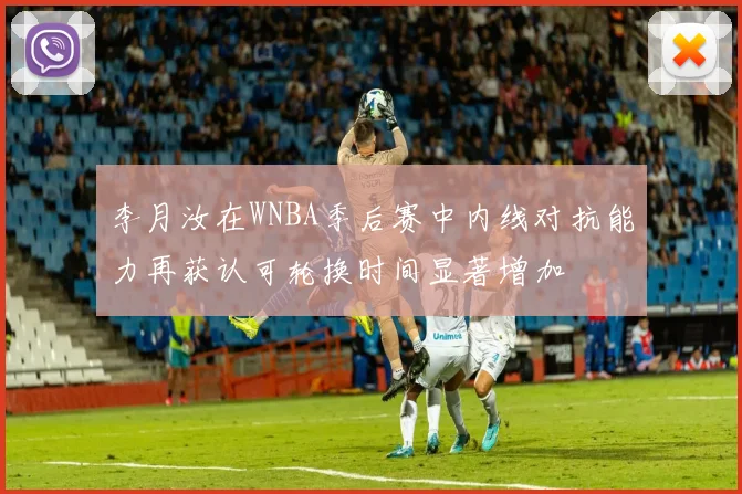 李月汝在WNBA季后赛中内线对抗能力再获认可轮换时间显著增加