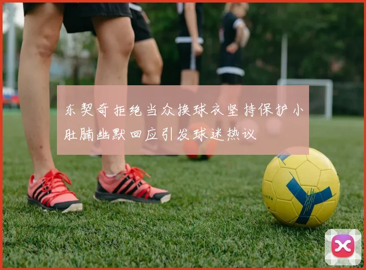 东契奇拒绝当众换球衣坚持保护小肚腩幽默回应引发球迷热议