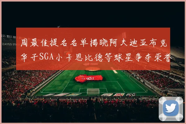 周最佳提名名单揭晓阿夫迪亚布克华子SGA小卡恩比德等球星争夺荣誉
