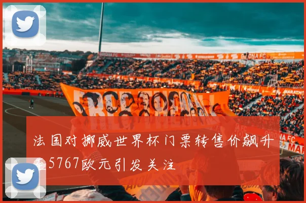 法国对挪威世界杯门票转售价飙升至5767欧元引发关注