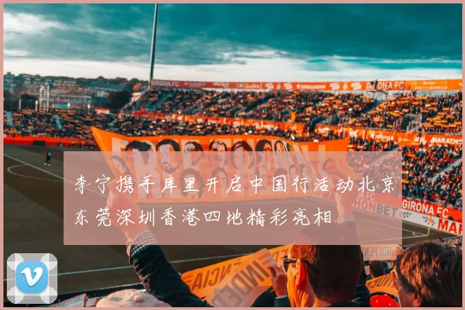 李宁携手库里开启中国行活动北京东莞深圳香港四地精彩亮相