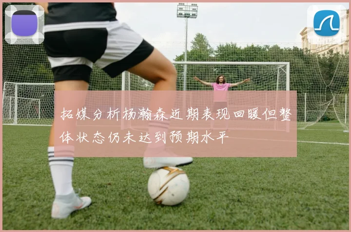拓媒分析杨瀚森近期表现回暖但整体状态仍未达到预期水平