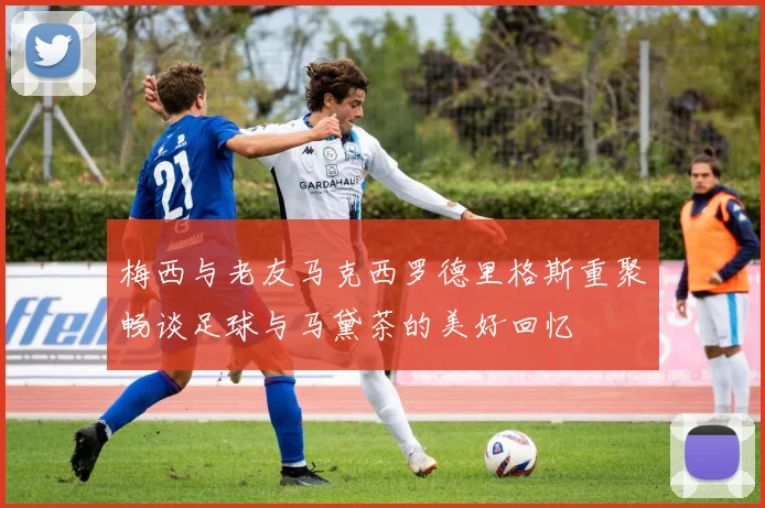 梅西与老友马克西罗德里格斯重聚畅谈足球与马黛茶的美好回忆