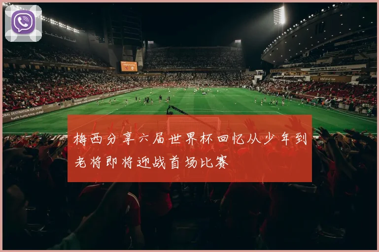 梅西分享六届世界杯回忆从少年到老将即将迎战首场比赛