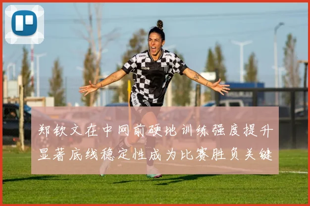 郑钦文在中网前硬地训练强度提升显著底线稳定性成为比赛胜负关键