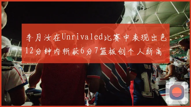 李月汝在Unrivaled比赛中表现出色12分钟内斩获6分7篮板创个人新高