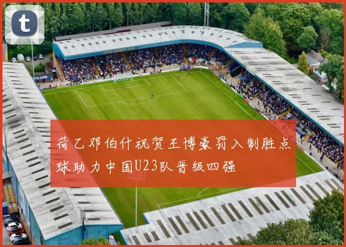 荷乙邓伯什祝贺王博豪罚入制胜点球助力中国U23队晋级四强