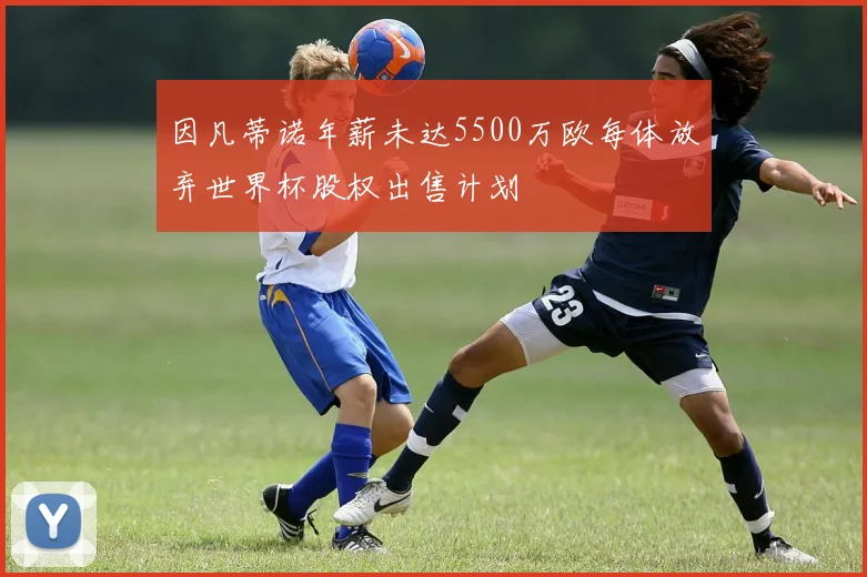 因凡蒂诺年薪未达5500万欧每体放弃世界杯股权出售计划