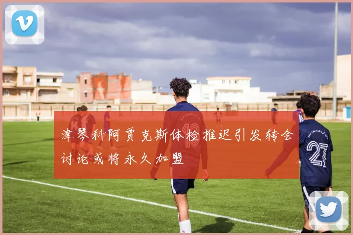 津琴科阿贾克斯体检推迟引发转会讨论或将永久加盟