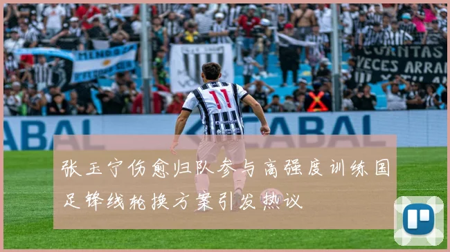 张玉宁伤愈归队参与高强度训练国足锋线轮换方案引发热议