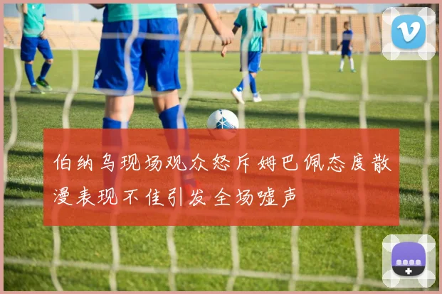 伯纳乌现场观众怒斥姆巴佩态度散漫表现不佳引发全场嘘声