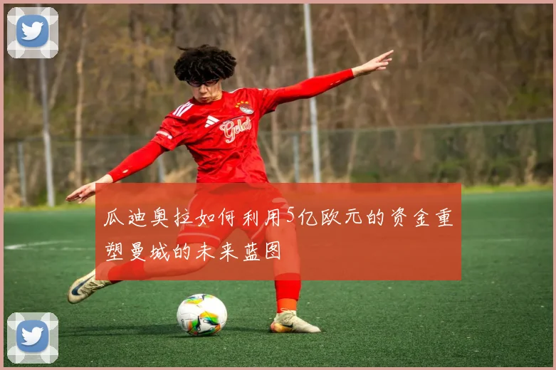 瓜迪奥拉如何利用5亿欧元的资金重塑曼城的未来蓝图