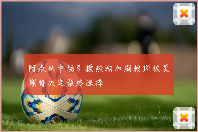 阿森纳中场引援热潮加剧赖斯恢复期将决定最终选择