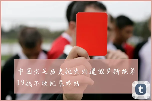 中国女足历史性失利遭俄罗斯绝杀19战不败纪录终结