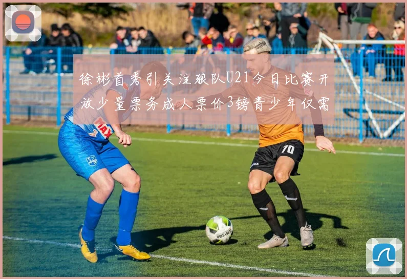 徐彬首秀引关注狼队U21今日比赛开放少量票务成人票价3镑青少年仅需1镑
