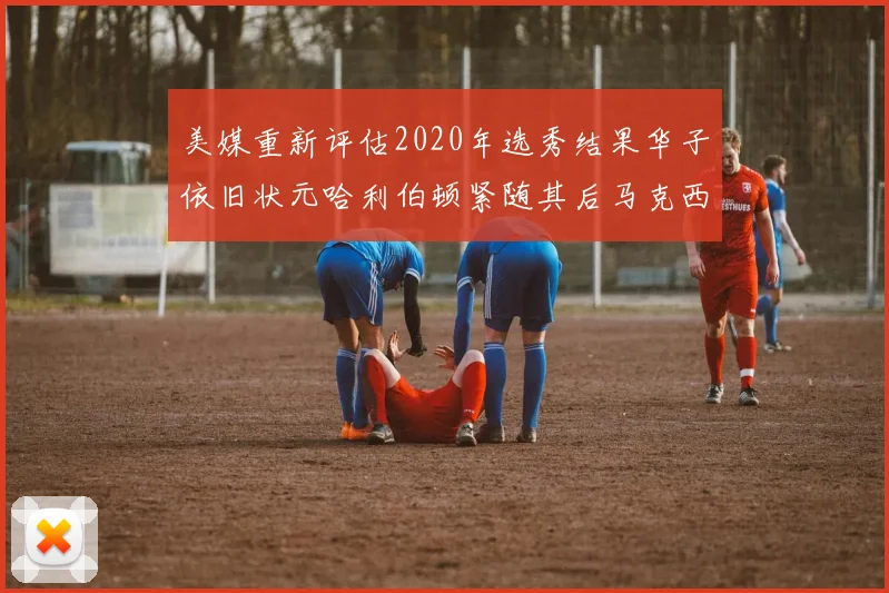 美媒重新评估2020年选秀结果华子依旧状元哈利伯顿紧随其后马克西位列探花