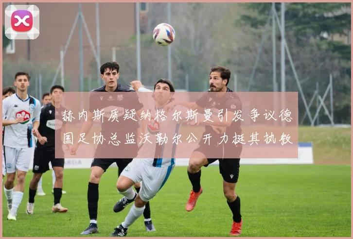 赫内斯质疑纳格尔斯曼引发争议德国足协总监沃勒尔公开力挺其执教表现