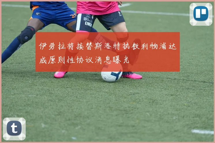 伊劳拉将接替斯洛特执教利物浦达成原则性协议消息曝光