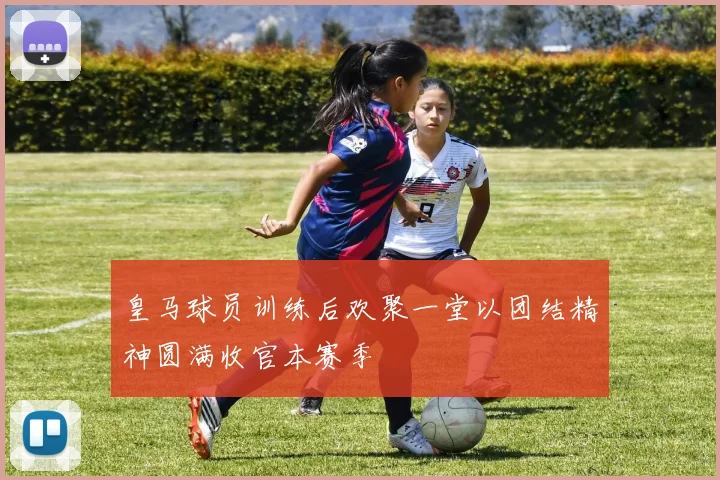 皇马球员训练后欢聚一堂以团结精神圆满收官本赛季