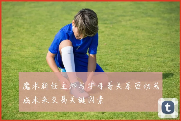 魔术新任主帅与字母哥关系密切或成未来交易关键因素