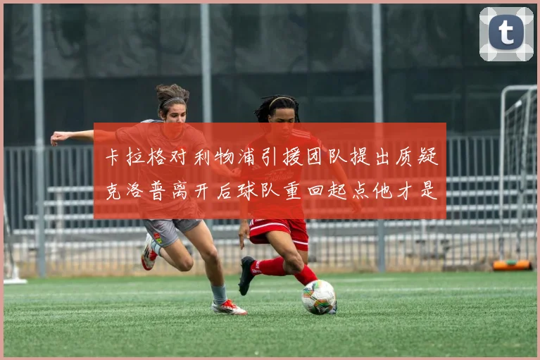卡拉格对利物浦引援团队提出质疑克洛普离开后球队重回起点他才是真正的明星