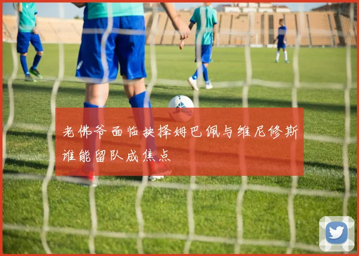 老佛爷面临抉择姆巴佩与维尼修斯谁能留队成焦点