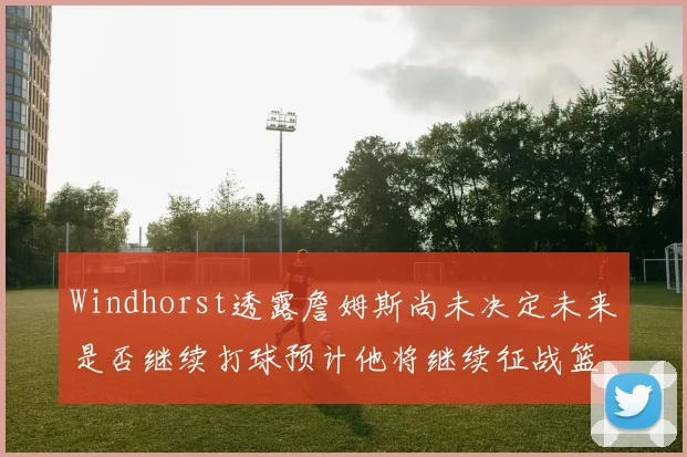 Windhorst透露詹姆斯尚未决定未来是否继续打球预计他将继续征战篮球赛场