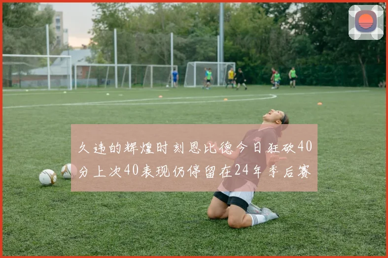 久违的辉煌时刻恩比德今日狂砍40分上次40表现仍停留在24年季后赛